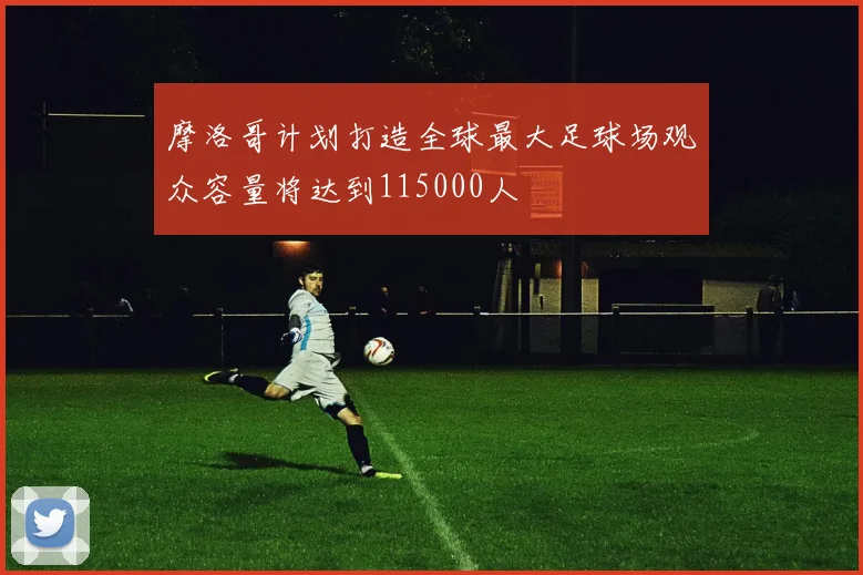 摩洛哥计划打造全球最大足球场观众容量将达到115000人