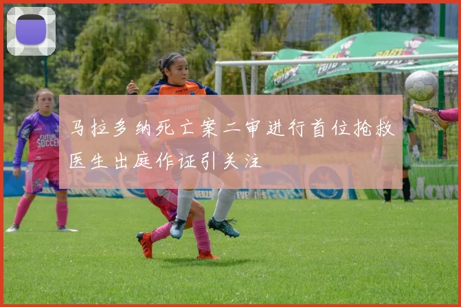 马拉多纳死亡案二审进行首位抢救医生出庭作证引关注