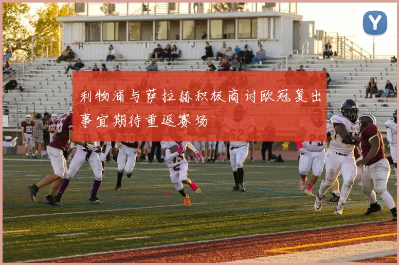 利物浦与萨拉赫积极商讨欧冠复出事宜期待重返赛场