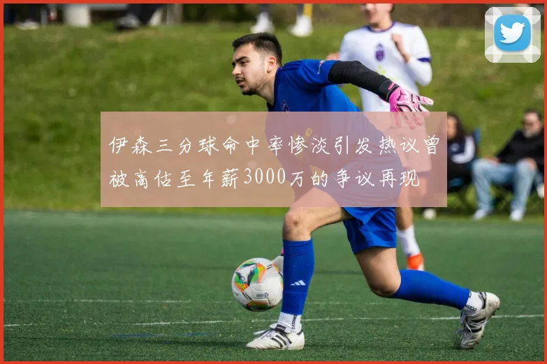 伊森三分球命中率惨淡引发热议曾被高估至年薪3000万的争议再现