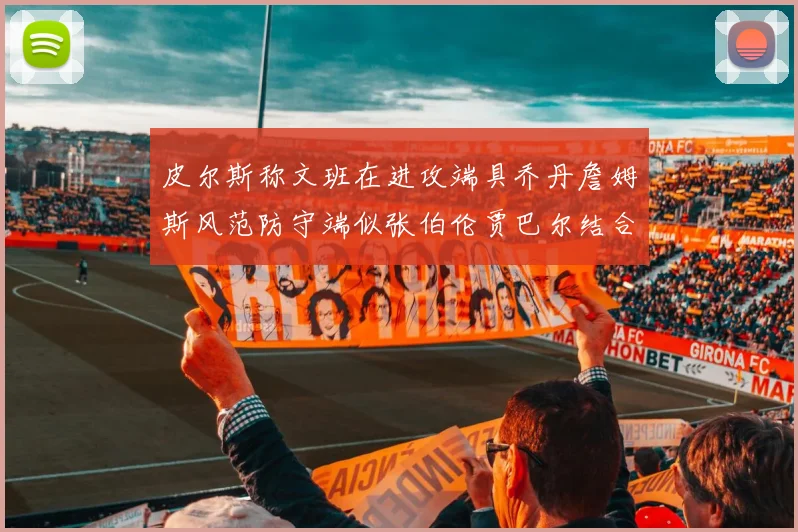 皮尔斯称文班在进攻端具乔丹詹姆斯风范防守端似张伯伦贾巴尔结合
