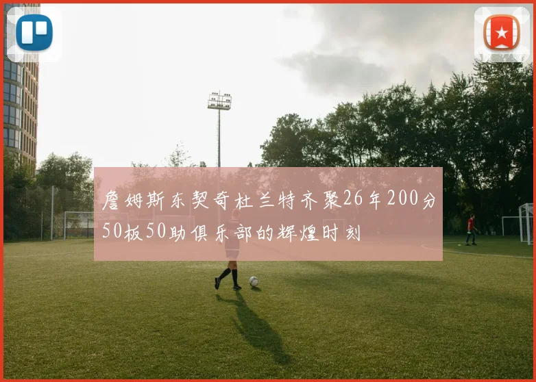 詹姆斯东契奇杜兰特齐聚26年200分50板50助俱乐部的辉煌时刻