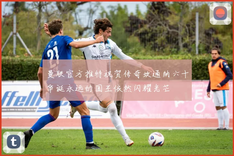 曼联官方推特祝贺传奇坎通纳六十华诞永远的国王依然闪耀光芒