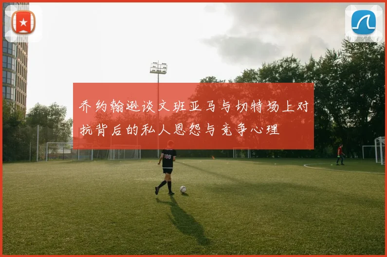 乔约翰逊谈文班亚马与切特场上对抗背后的私人恩怨与竞争心理