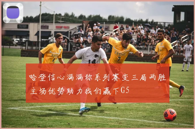 哈登信心满满称系列赛变三局两胜主场优势助力我们赢下G5