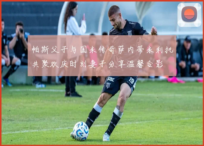 帕斯父子与国米传奇萨内蒂米利托共聚欢庆时刻妻子分享温馨合影