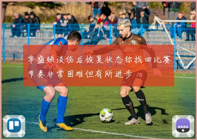 华盛顿谈伤后恢复状态称找回比赛节奏非常困难但有所进步